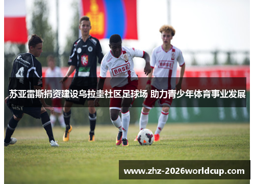 苏亚雷斯捐资建设乌拉圭社区足球场 助力青少年体育事业发展