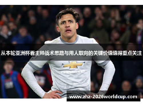 从本轮亚洲杯看主帅战术思路与用人取向的关键价值值得重点关注