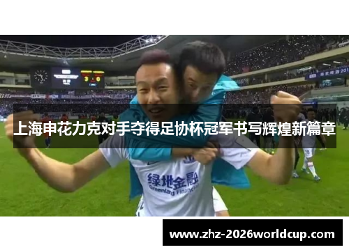 上海申花力克对手夺得足协杯冠军书写辉煌新篇章 上海申花力克对手夺得足协杯冠军书写辉煌新篇章